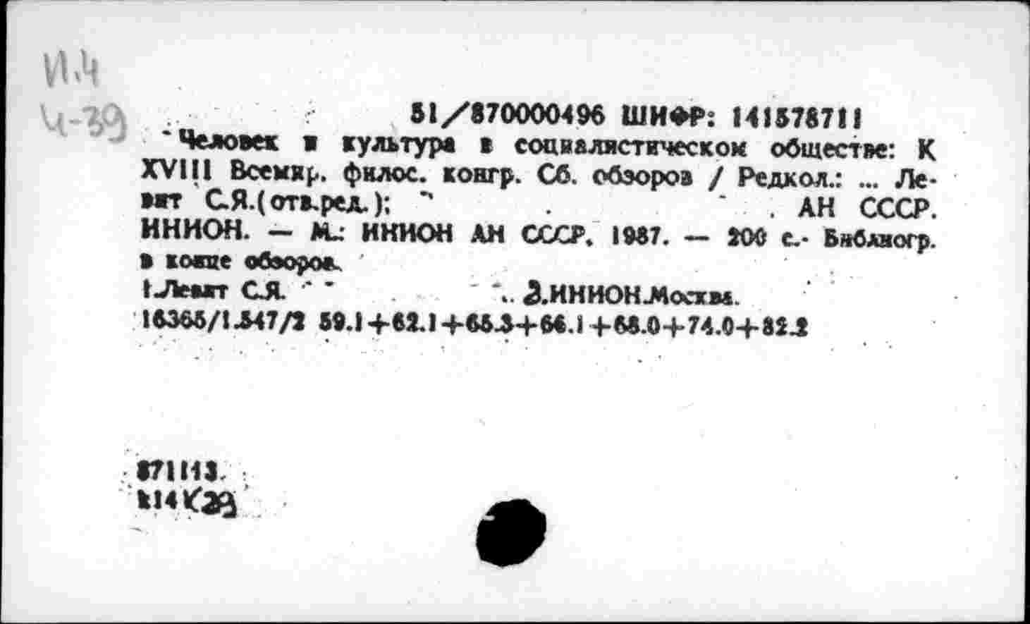 ﻿51/870000496 ШИФР: 1415787!!
'Человек в культура в социалистическом обществе: К XVIII Всемхр. филос. контр. Сб. обзоров / Редкая.: ... Левит ая.(отв.ред.); **	. АН СССР.
ИНИОН. - М_ ИНИОН АН СССР. 1987. — 300 с.- Бйбляогр. В койне обзоров.
1Лвгг СЯ. •' ’	^.ИНИОНЛоскм.
16365/1-547/3 59.1+63.1+653+66.1+66.0+74.0+83.3
87111).
И!4<^